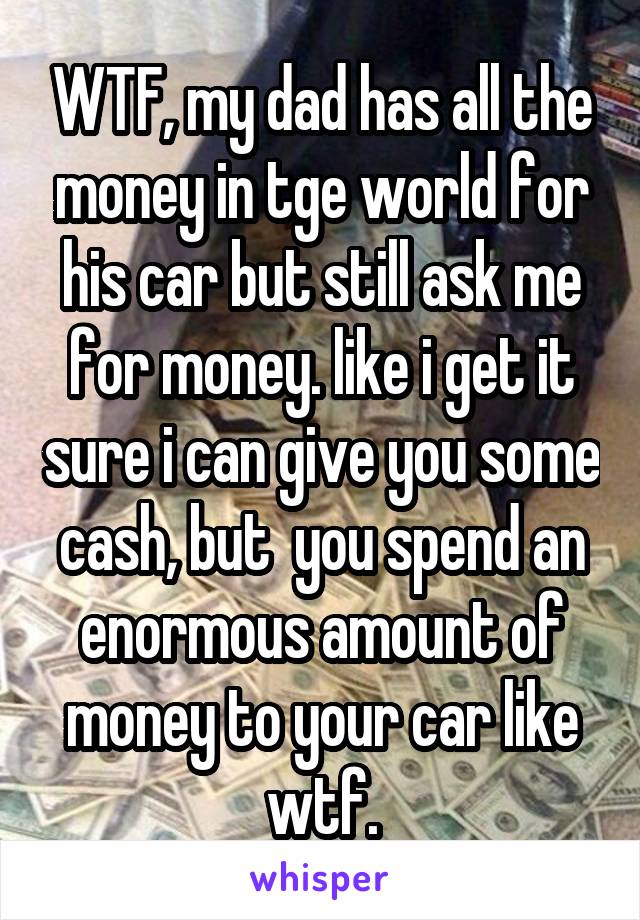 WTF, my dad has all the money in tge world for his car but still ask me for money. like i get it sure i can give you some cash, but  you spend an enormous amount of money to your car like wtf.