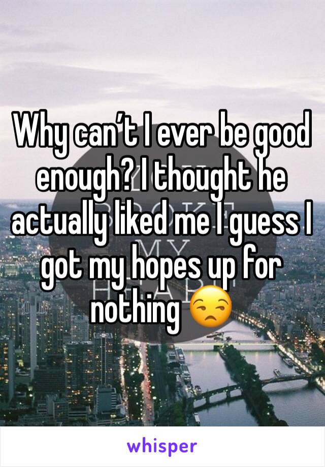 Why can’t I ever be good enough? I thought he actually liked me I guess I got my hopes up for nothing 😒