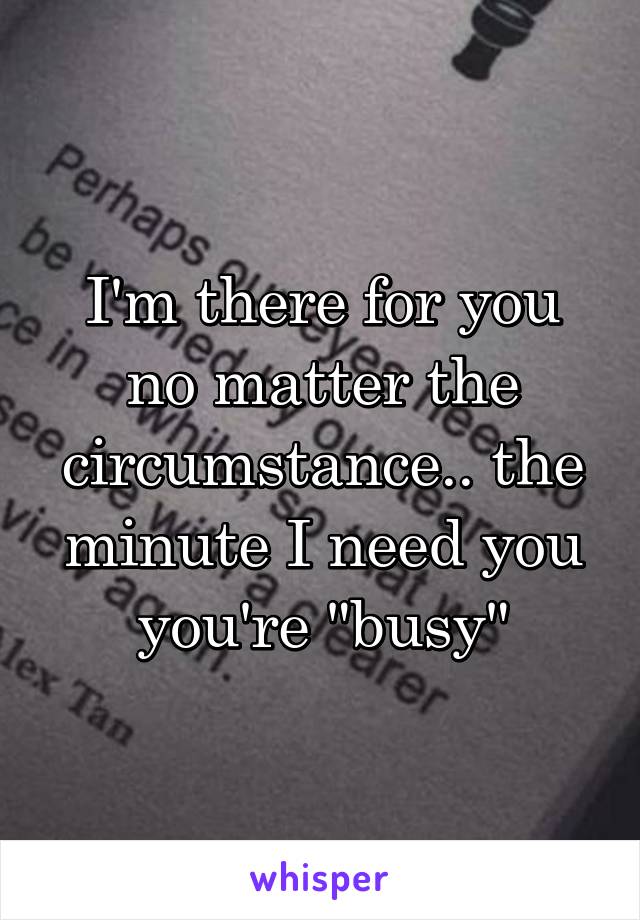 I'm there for you no matter the circumstance.. the minute I need you you're "busy"