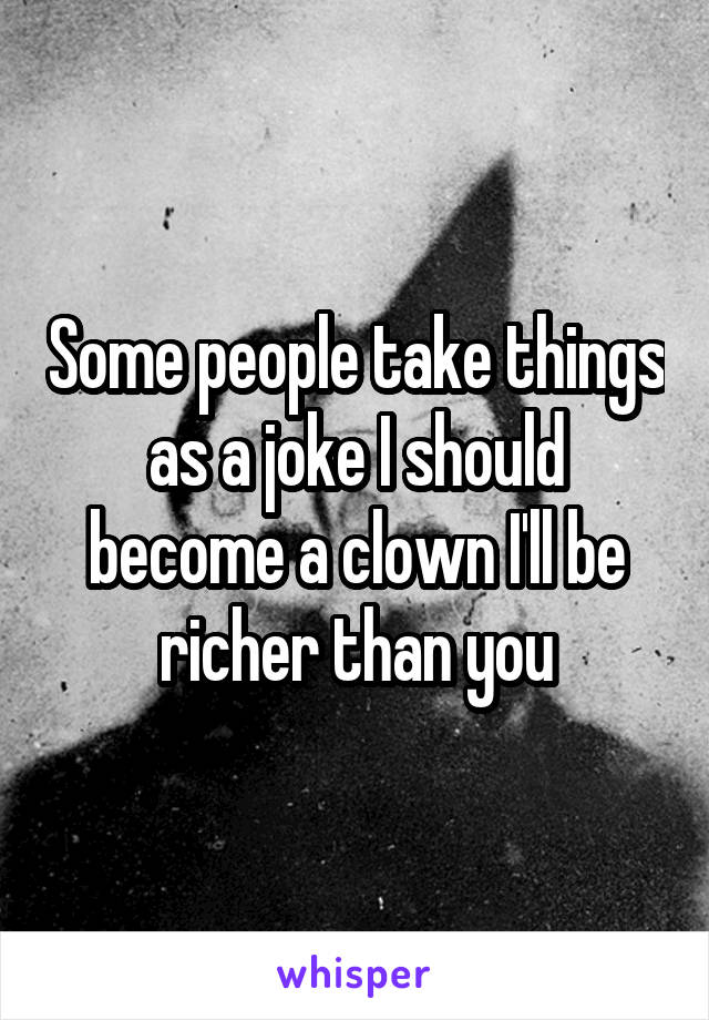 Some people take things as a joke I should become a clown I'll be richer than you