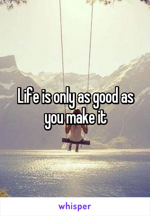 Life is only as good as you make it