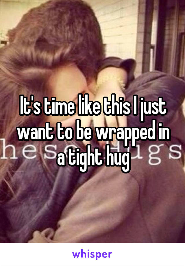 It's time like this I just want to be wrapped in a tight hug