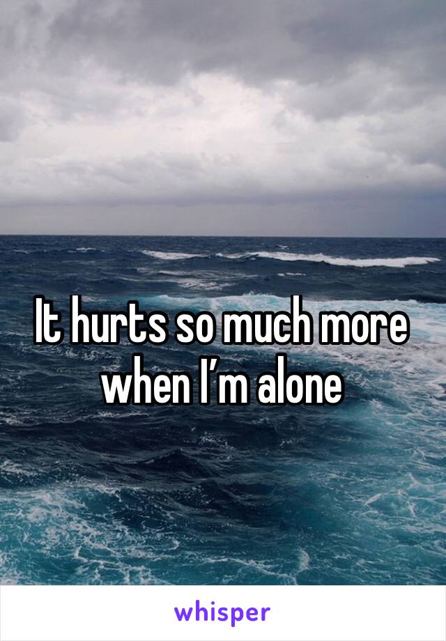 It hurts so much more when I’m alone