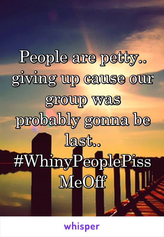 People are petty.. giving up cause our group was probably gonna be last.. #WhinyPeoplePissMeOff