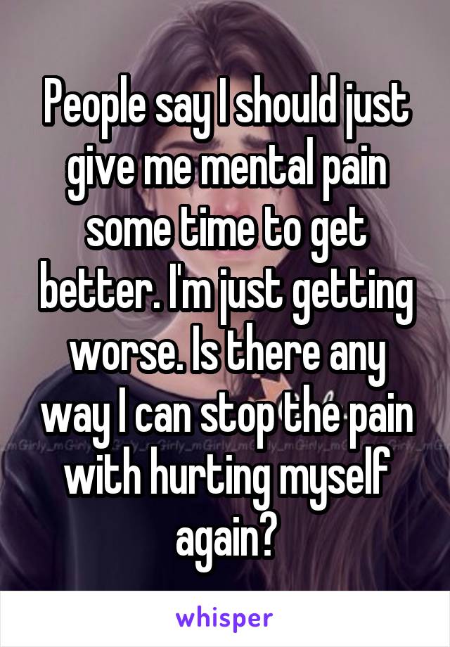 People say I should just give me mental pain some time to get better. I'm just getting worse. Is there any way I can stop the pain with hurting myself again?