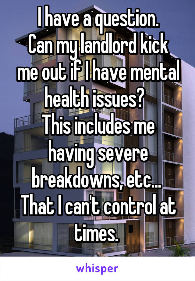   I have a question.  
Can my landlord kick me out if I have mental health issues?  
This includes me having severe breakdowns, etc...  That I can't control at times. 
