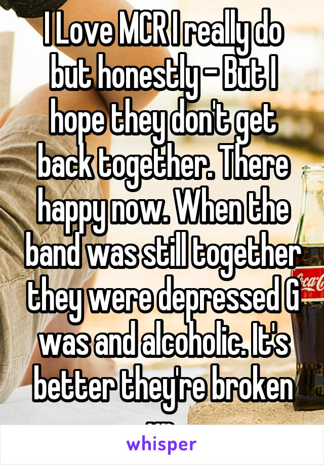 I Love MCR I really do but honestly - But I hope they don't get back together. There happy now. When the band was still together they were depressed G was and alcoholic. It's better they're broken up.