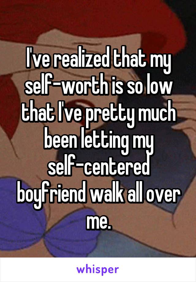 I've realized that my self-worth is so low that I've pretty much been letting my self-centered boyfriend walk all over me.