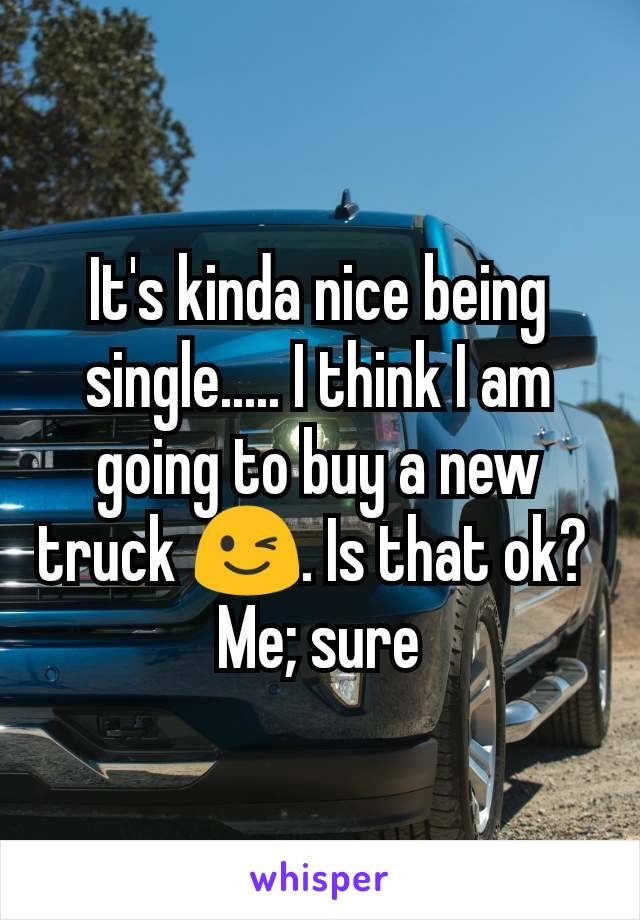 It's kinda nice being single..... I think I am going to buy a new truck 😉. Is that ok? 
Me; sure