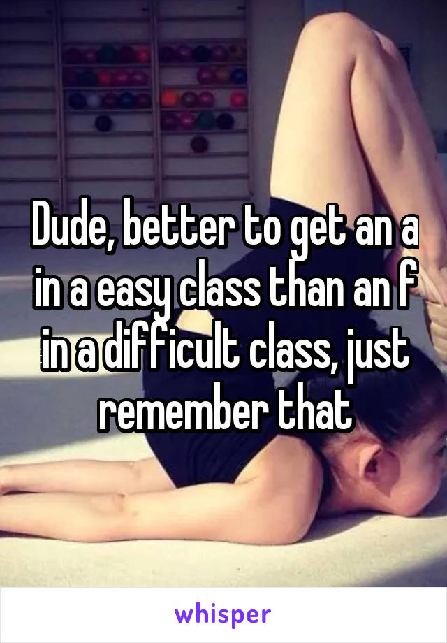 Dude, better to get an a in a easy class than an f in a difficult class, just remember that