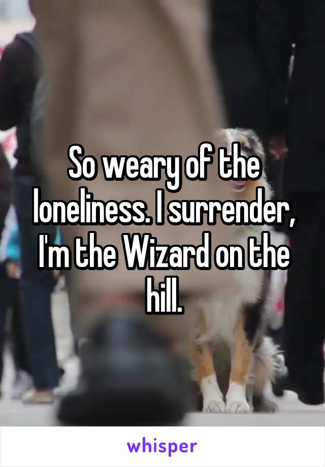 So weary of the loneliness. I surrender, I'm the Wizard on the hill.