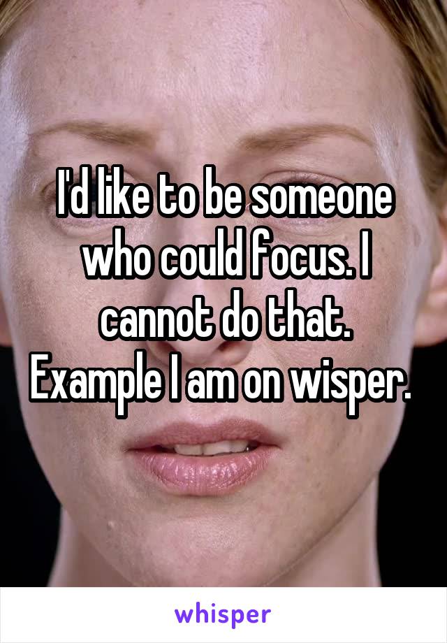 I'd like to be someone who could focus. I cannot do that. Example I am on wisper. 
