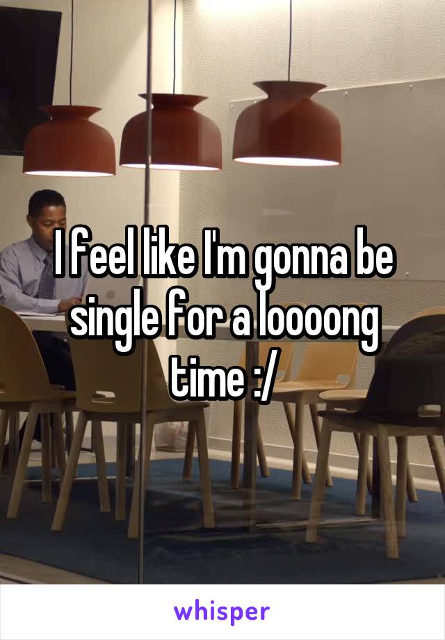 I feel like I'm gonna be single for a loooong time :/