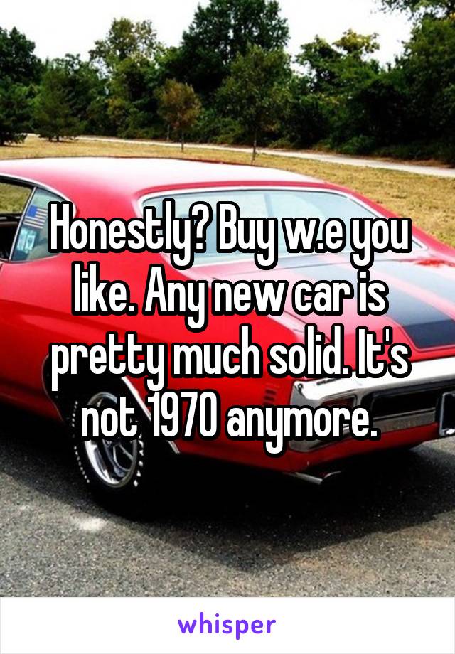 Honestly? Buy w.e you like. Any new car is pretty much solid. It's not 1970 anymore.