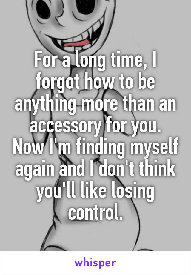 For a long time, I forgot how to be anything more than an accessory for you. Now I'm finding myself again and I don't think you'll like losing control.