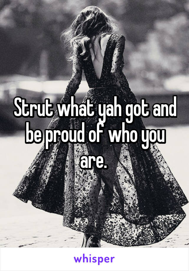 Strut what yah got and be proud of who you are. 