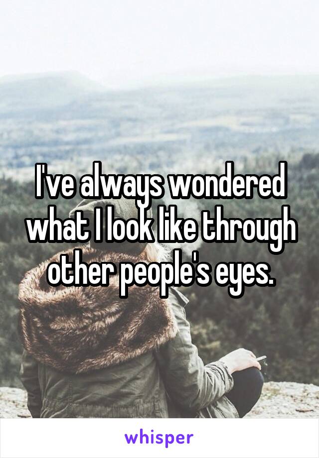 I've always wondered what I look like through other people's eyes.