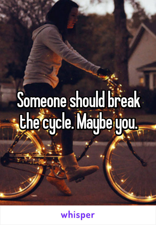 Someone should break the cycle. Maybe you.