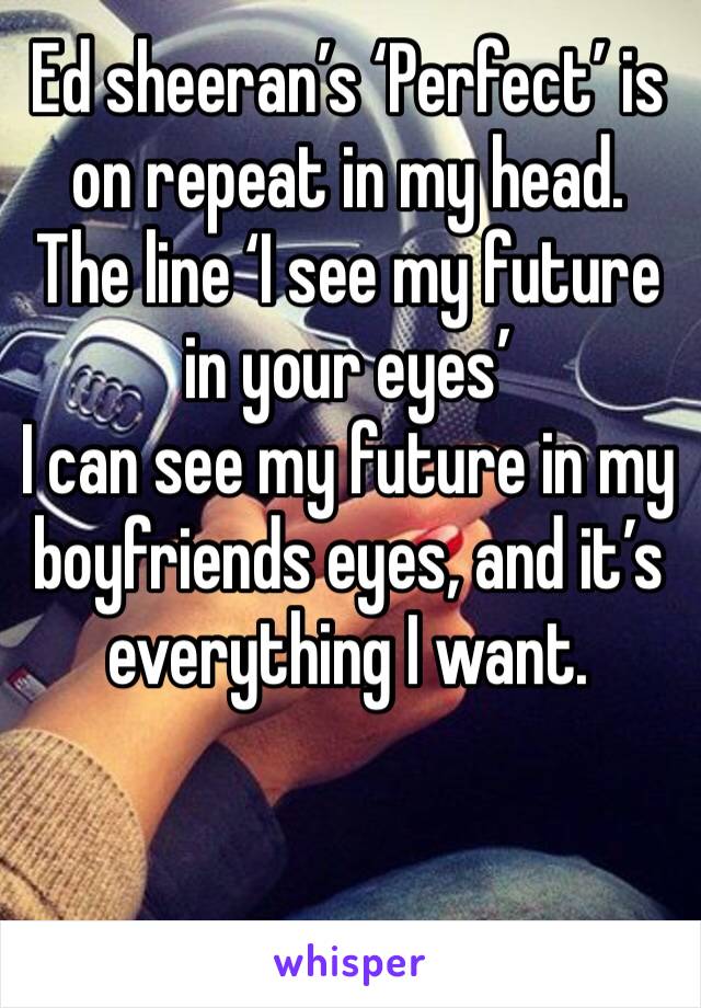 Ed sheeran’s ‘Perfect’ is on repeat in my head.
The line ‘I see my future in your eyes’
I can see my future in my boyfriends eyes, and it’s everything I want.