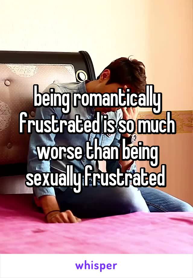 being romantically frustrated is so much worse than being sexually frustrated 