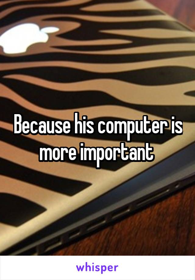 Because his computer is more important 