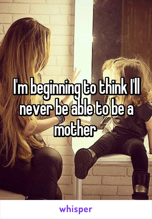 I'm beginning to think I'll never be able to be a mother 