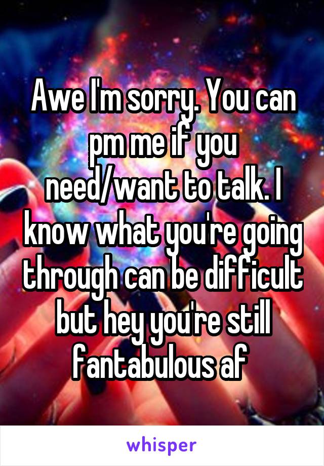 Awe I'm sorry. You can pm me if you need/want to talk. I know what you're going through can be difficult but hey you're still fantabulous af 