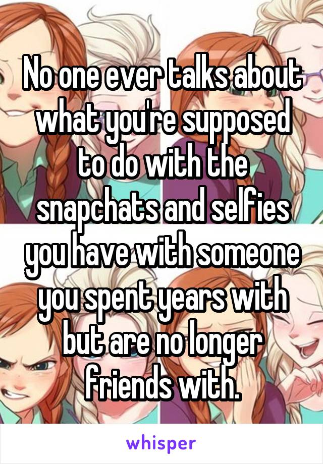 No one ever talks about what you're supposed to do with the snapchats and selfies you have with someone you spent years with but are no longer friends with.