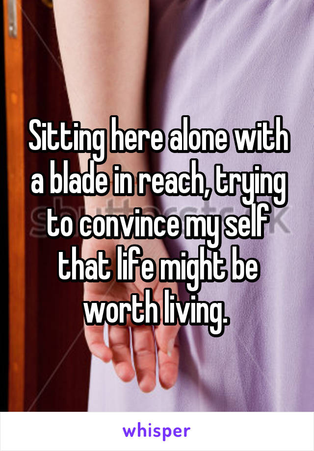 Sitting here alone with a blade in reach, trying to convince my self that life might be worth living. 