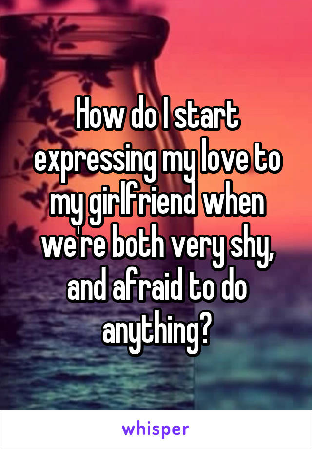 How do I start expressing my love to my girlfriend when we're both very shy, and afraid to do anything?