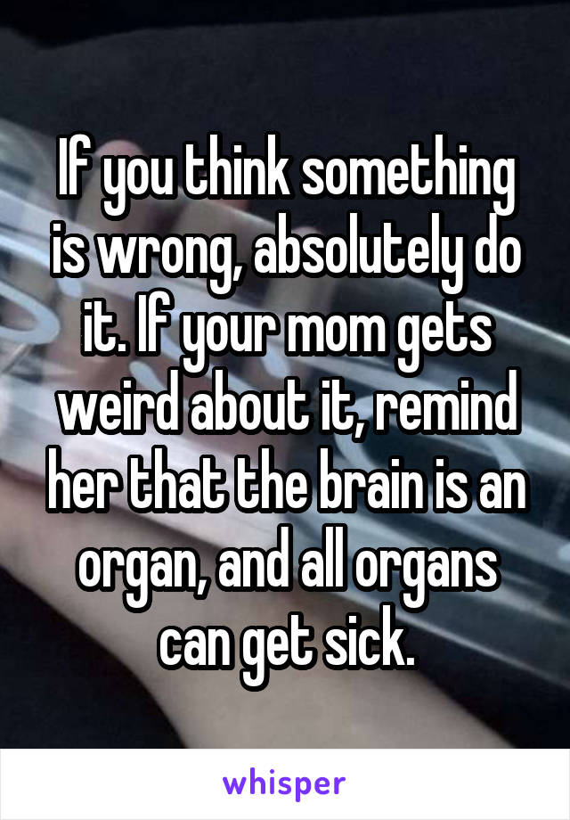 If you think something is wrong, absolutely do it. If your mom gets weird about it, remind her that the brain is an organ, and all organs can get sick.