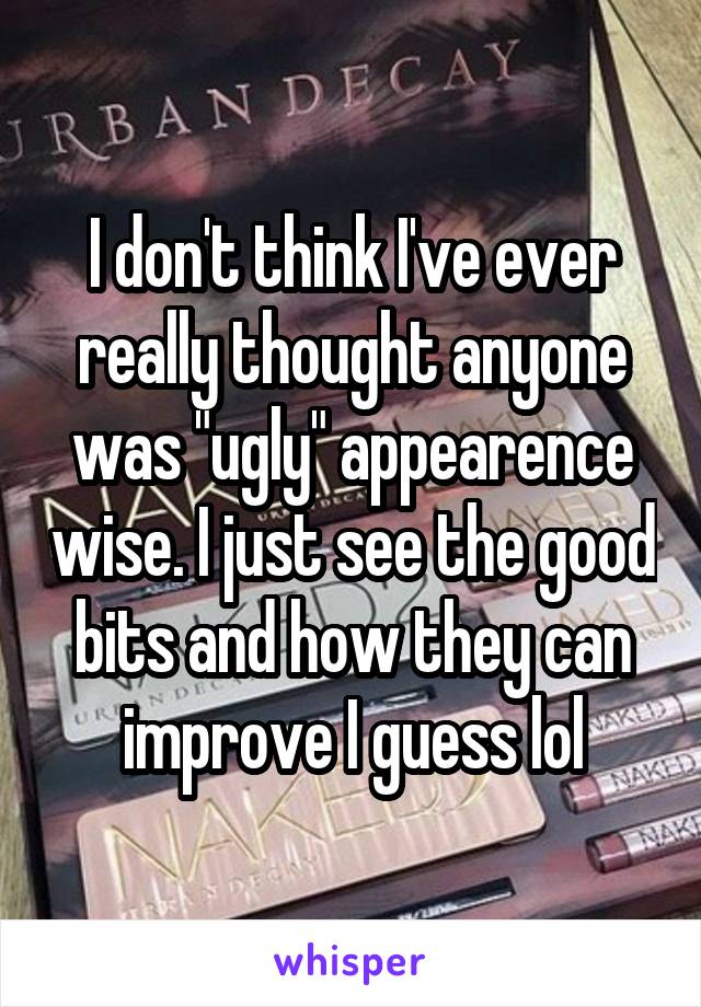 I don't think I've ever really thought anyone was "ugly" appearence wise. I just see the good bits and how they can improve I guess lol