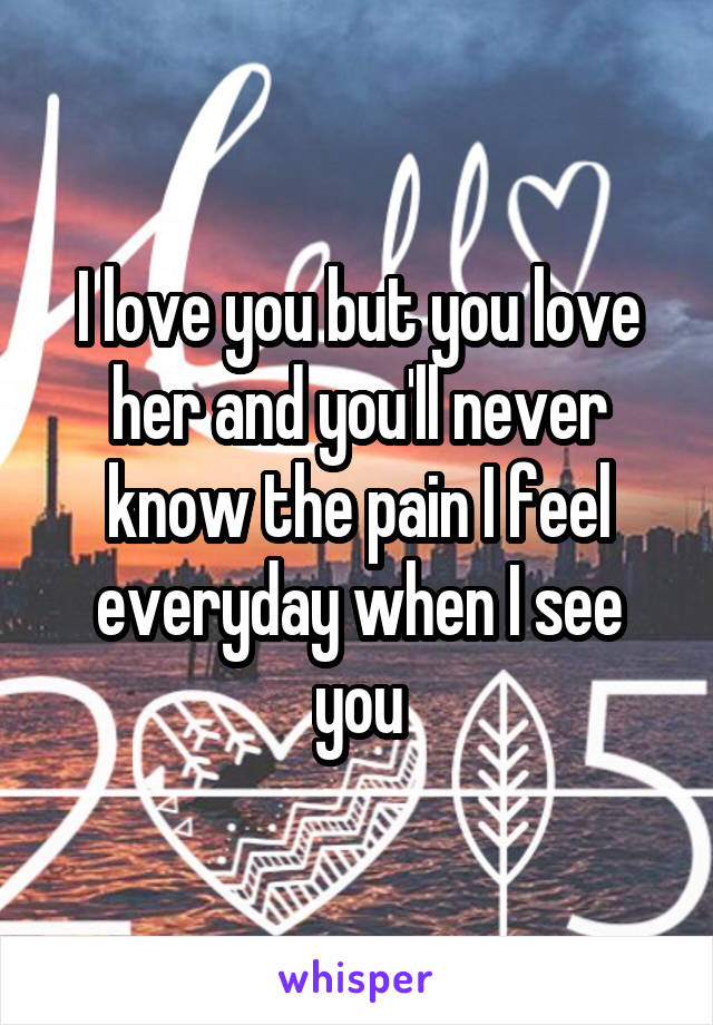 I love you but you love her and you'll never know the pain I feel everyday when I see you