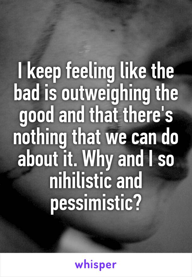 I keep feeling like the bad is outweighing the good and that there's nothing that we can do about it. Why and I so nihilistic and pessimistic?