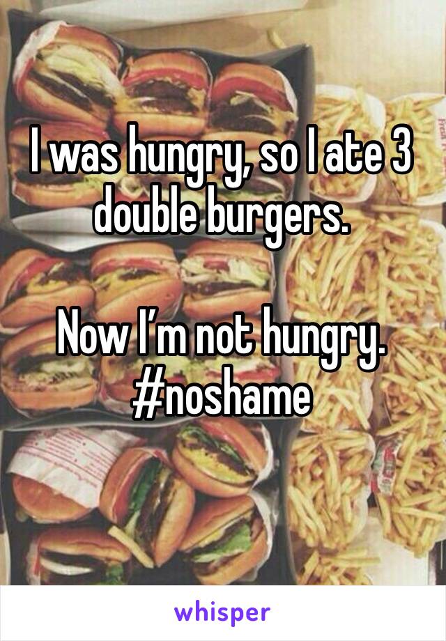 I was hungry, so I ate 3 double burgers. 

Now I’m not hungry. 
#noshame