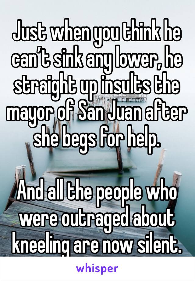 Just when you think he can’t sink any lower, he straight up insults the mayor of San Juan after she begs for help.

And all the people who were outraged about kneeling are now silent.