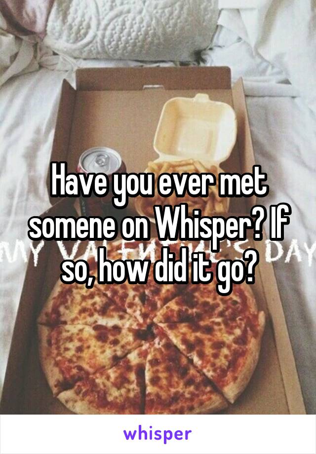 Have you ever met somene on Whisper? If so, how did it go?