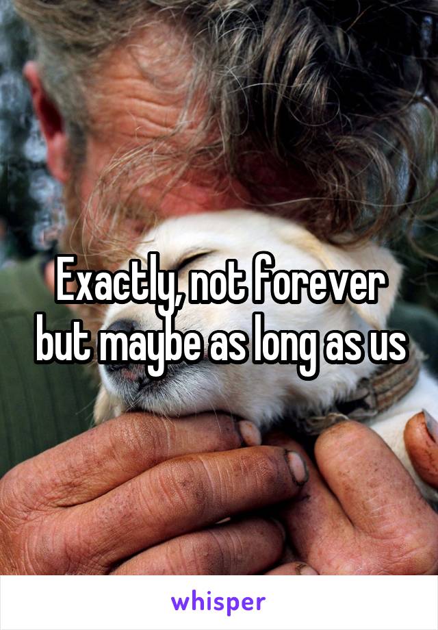 Exactly, not forever but maybe as long as us