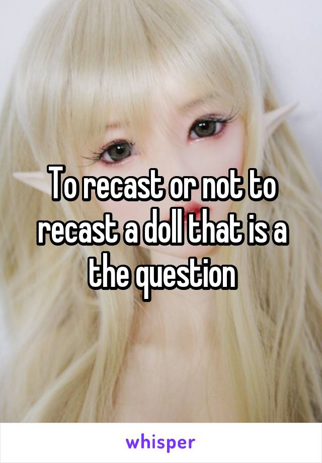 To recast or not to recast a doll that is a the question