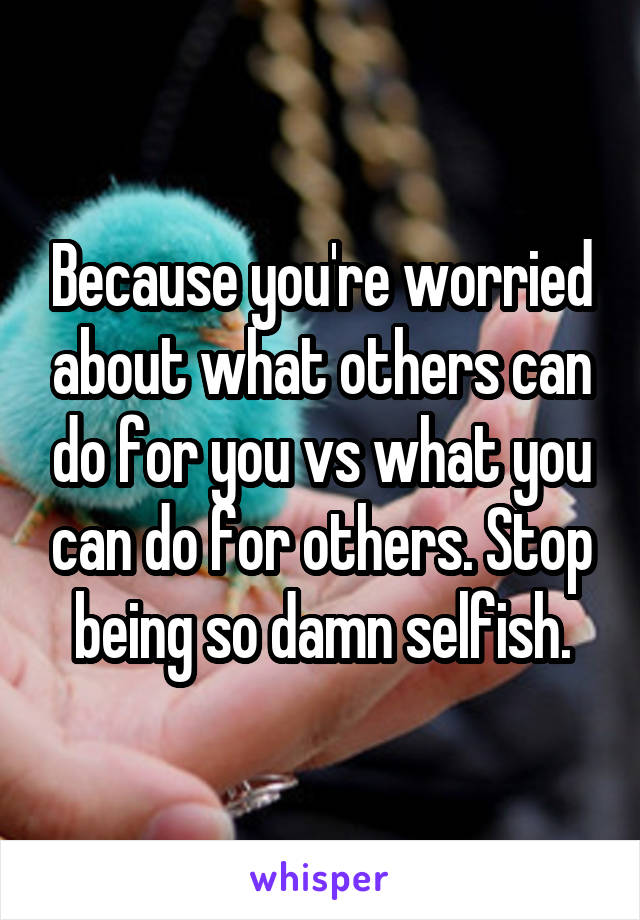 Because you're worried about what others can do for you vs what you can do for others. Stop being so damn selfish.