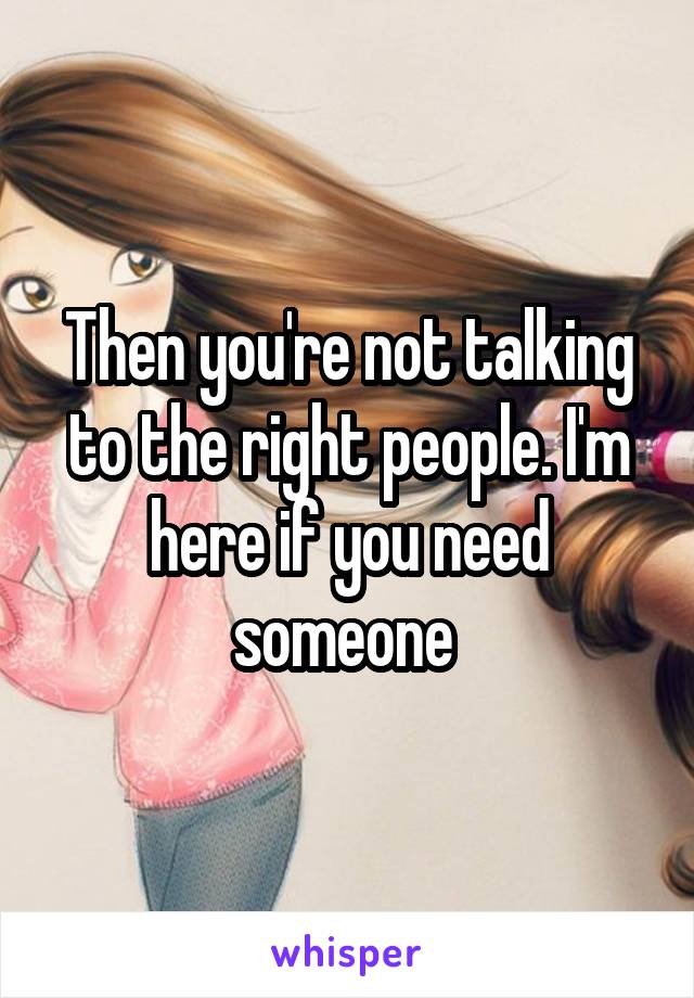 Then you're not talking to the right people. I'm here if you need someone 