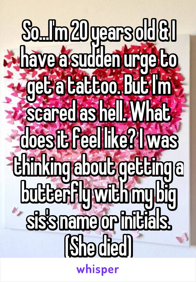 So...I'm 20 years old & I have a sudden urge to get a tattoo. But I'm scared as hell. What does it feel like? I was thinking about getting a butterfly with my big sis's name or initials. (She died)