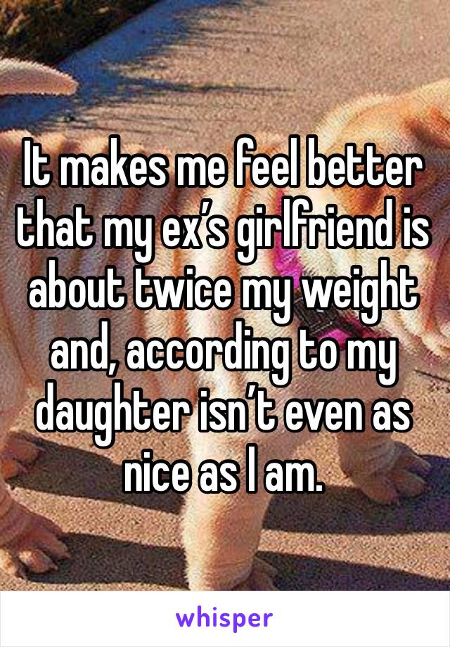 It makes me feel better that my ex’s girlfriend is about twice my weight and, according to my
daughter isn’t even as nice as I am.