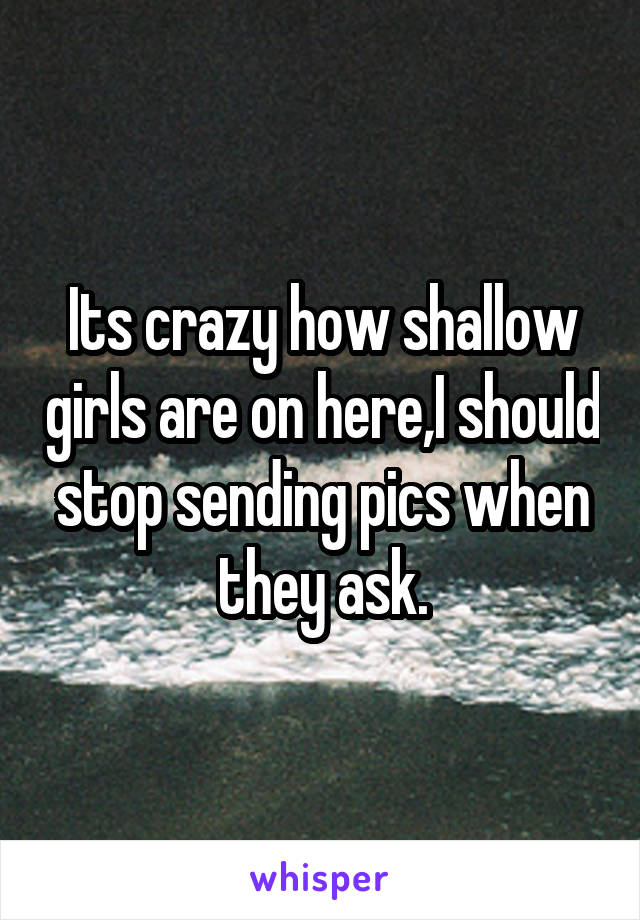 Its crazy how shallow girls are on here,I should stop sending pics when they ask.