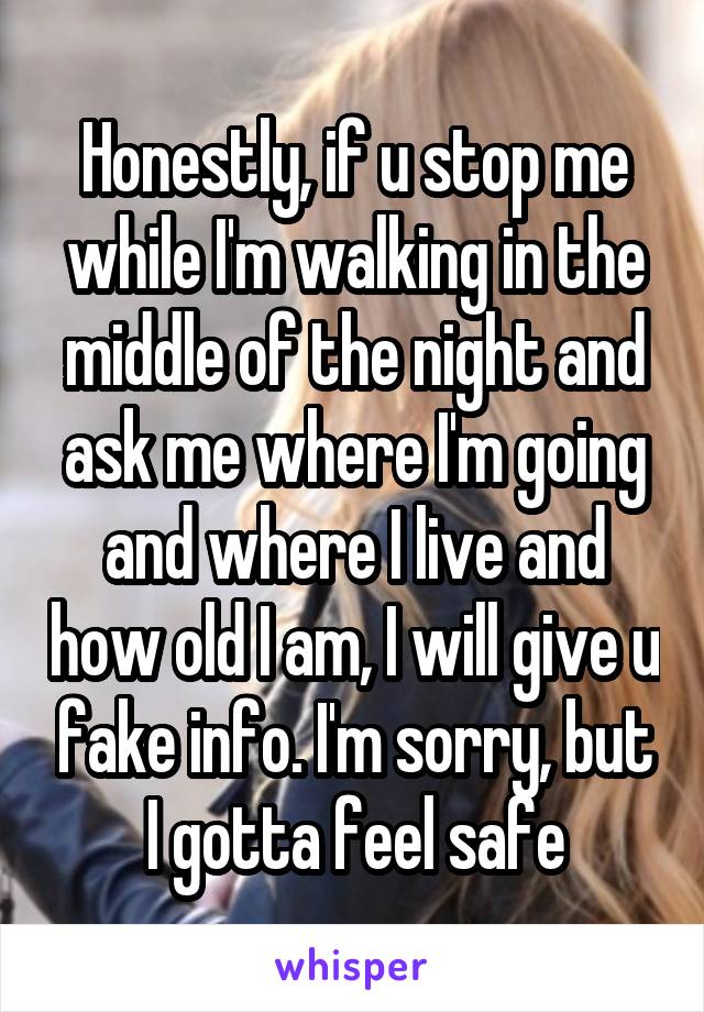 Honestly, if u stop me while I'm walking in the middle of the night and ask me where I'm going and where I live and how old I am, I will give u fake info. I'm sorry, but I gotta feel safe