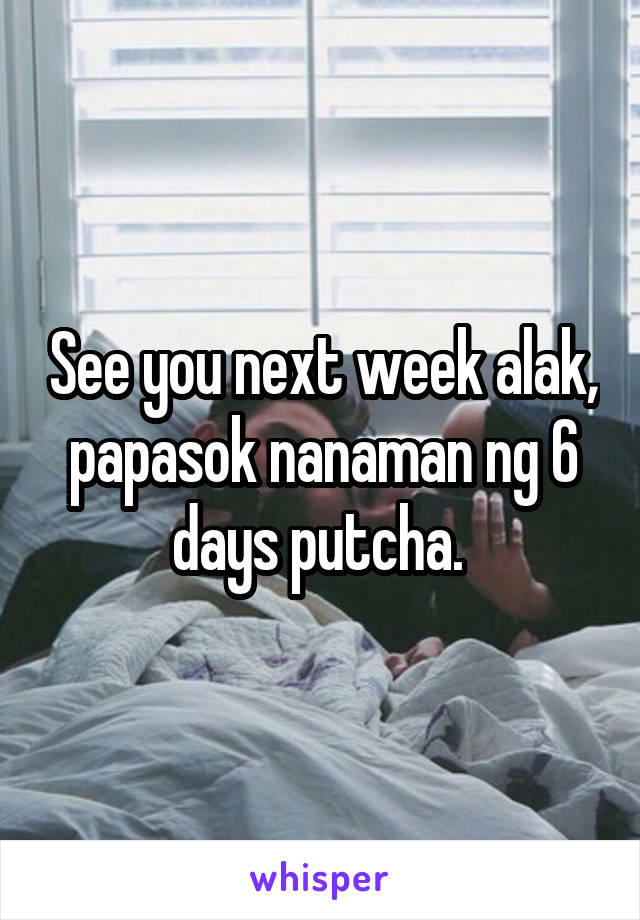 See you next week alak, papasok nanaman ng 6 days putcha. 