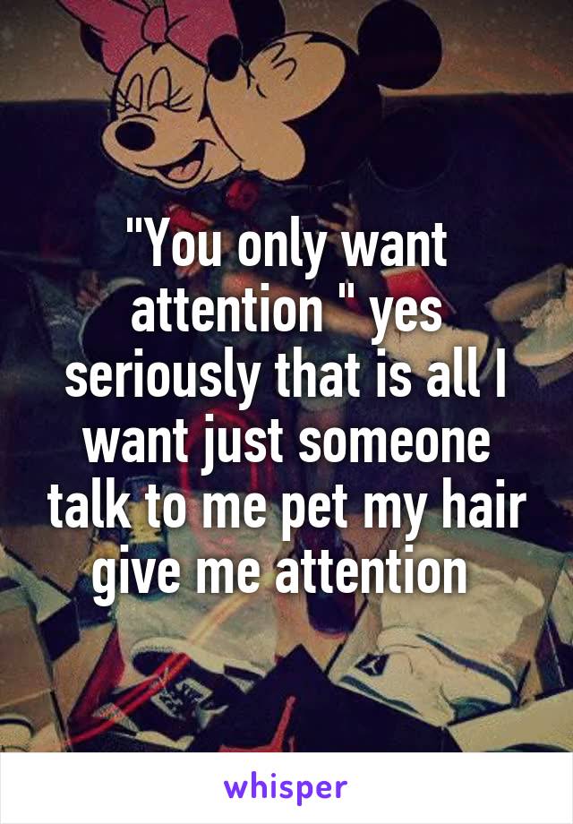 "You only want attention " yes seriously that is all I want just someone talk to me pet my hair give me attention 