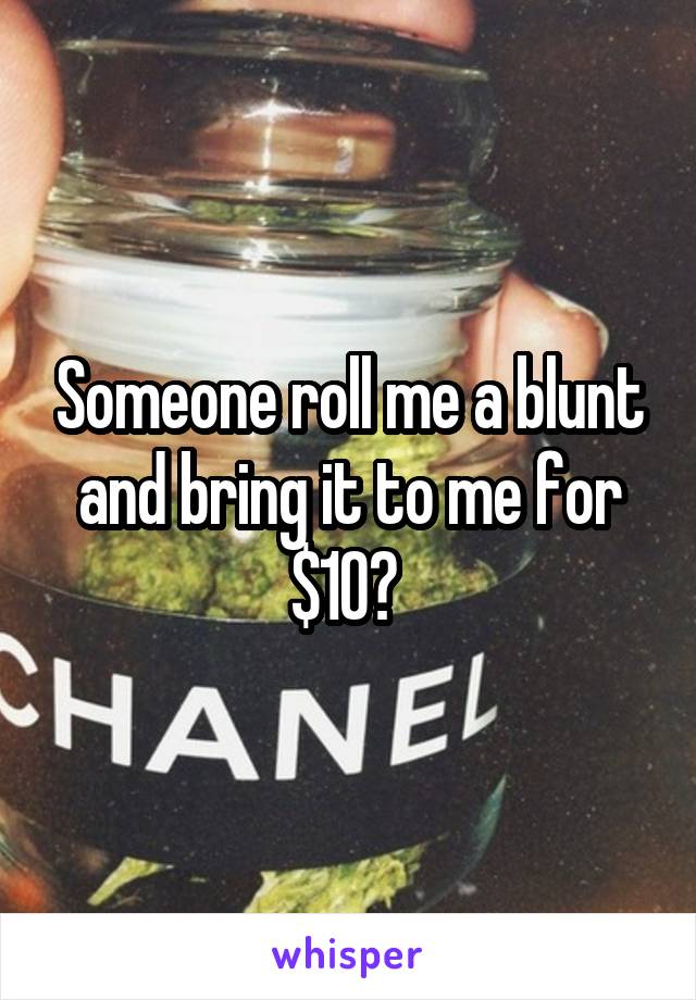 Someone roll me a blunt and bring it to me for $10? 