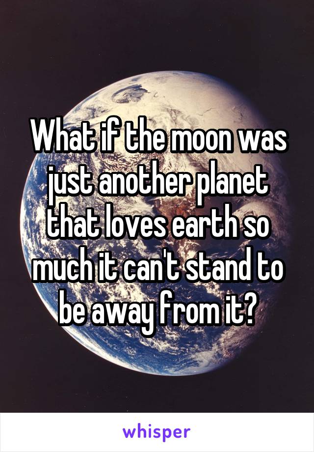 What if the moon was just another planet that loves earth so much it can't stand to be away from it?