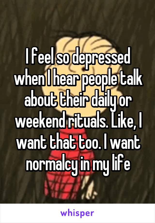 I feel so depressed when I hear people talk about their daily or weekend rituals. Like, I want that too. I want normalcy in my life